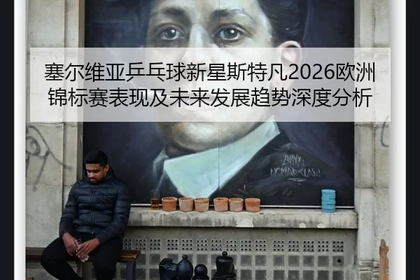 塞尔维亚乒乓球新星斯特凡2026欧洲锦标赛表现及未来发展趋势深度分析
